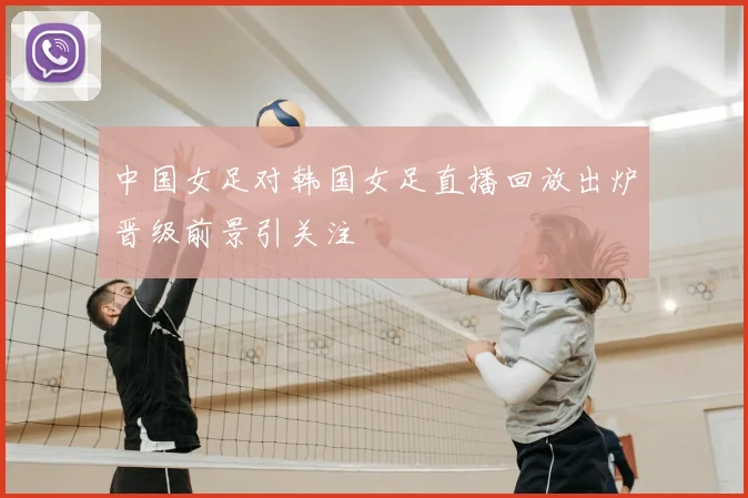 中国女足对韩国女足直播回放出炉晋级前景引关注