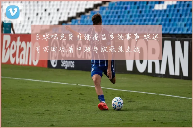 乐球吧免费直播覆盖多场赛事 球迷可实时观看中超与欧冠焦点战