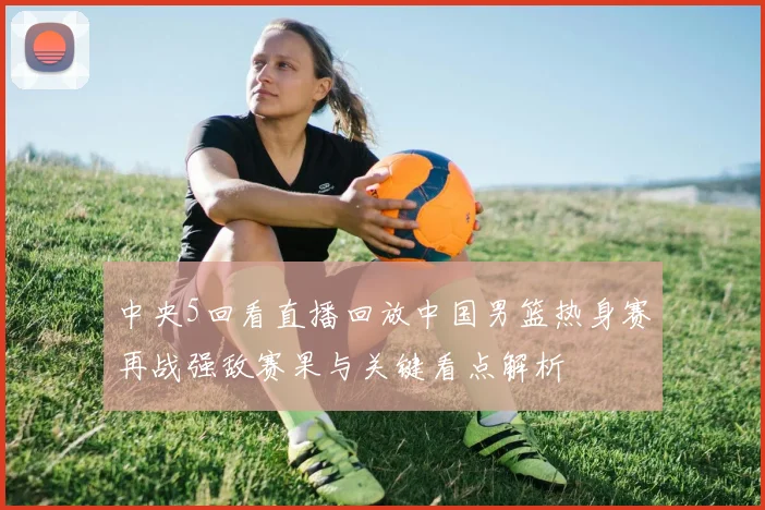 中央5回看直播回放中国男篮热身赛再战强敌赛果与关键看点解析