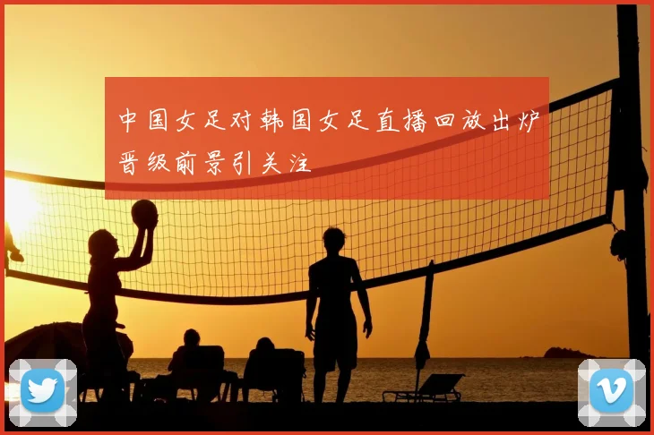 中国女足对韩国女足直播回放出炉晋级前景引关注