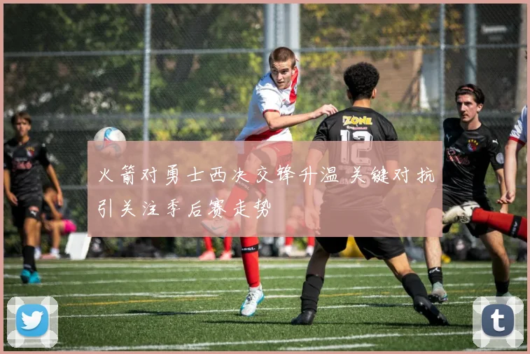火箭对勇士西决交锋升温 关键对抗引关注季后赛走势