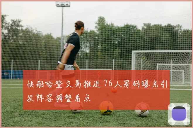 快船哈登交易推进 76人筹码曝光引发阵容调整看点