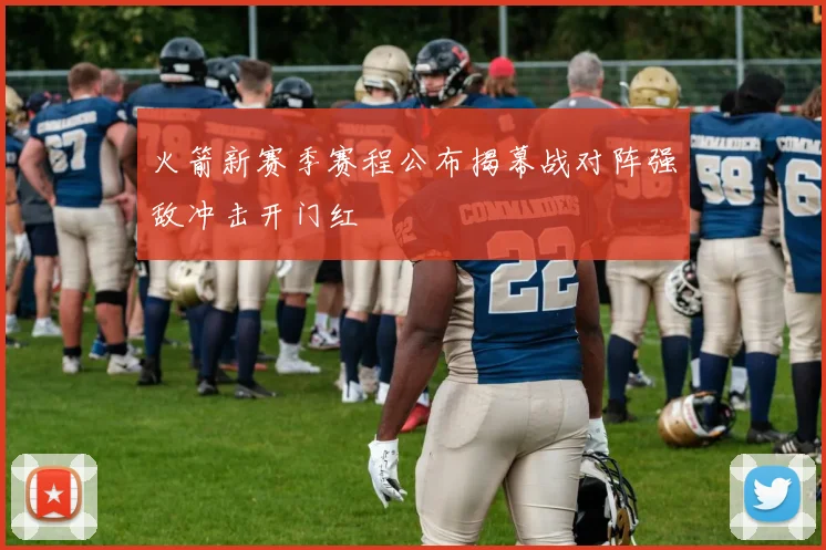 火箭新赛季赛程公布揭幕战对阵强敌冲击开门红