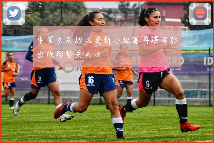 中国女足战况更新小组赛再遇考验出线形势受关注