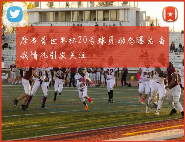摩洛哥世界杯20号球员动态曝光 备战情况引发关注