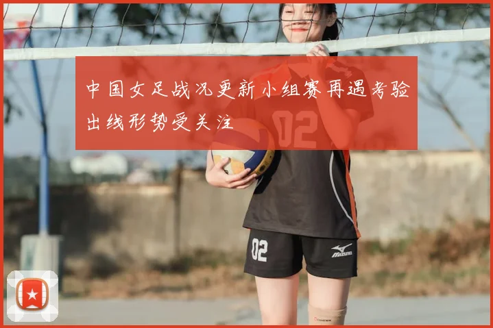 中国女足战况更新小组赛再遇考验出线形势受关注